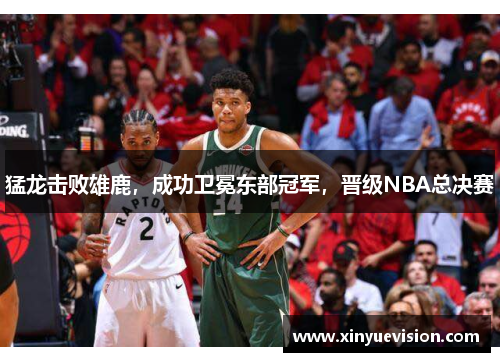 猛龙击败雄鹿，成功卫冕东部冠军，晋级NBA总决赛